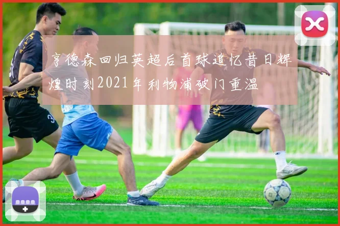 亨德森回归英超后首球追忆昔日辉煌时刻2021年利物浦破门重温