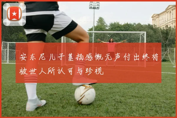 安东尼儿子基扬感慨无声付出终将被世人所认可与珍视