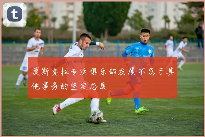 莫斯克拉专注俱乐部发展不急于其他事务的坚定态度