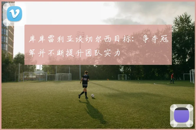 库库雷利亚谈切尔西目标：争夺冠军并不断提升团队实力