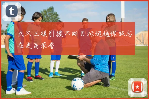 武汉三镇引援不断目标超越保级志在更高荣誉