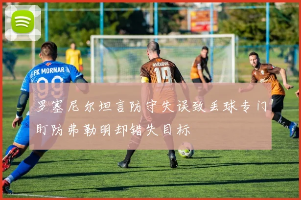 罗塞尼尔坦言防守失误致丢球专门盯防弗勒明却错失目标