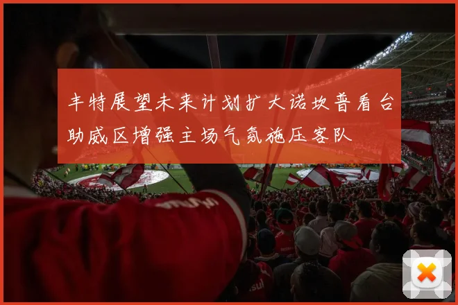 丰特展望未来计划扩大诺坎普看台助威区增强主场气氛施压客队