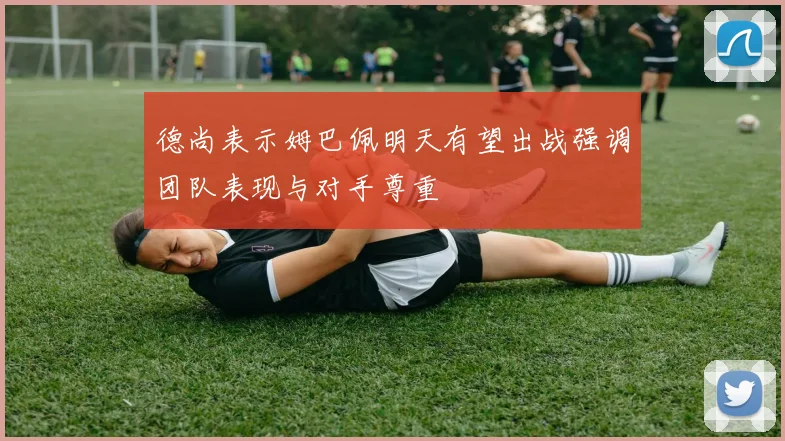 德尚表示姆巴佩明天有望出战强调团队表现与对手尊重