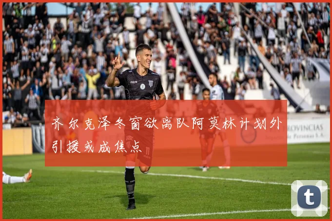 齐尔克泽冬窗欲离队阿莫林计划外引援或成焦点