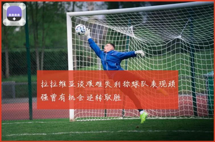 拉拉维亚谈艰难失利称球队表现顽强曾有机会逆转取胜