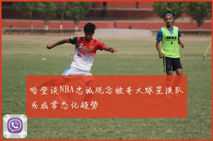 哈登谈NBA忠诚观念被夸大球星换队或成常态化趋势