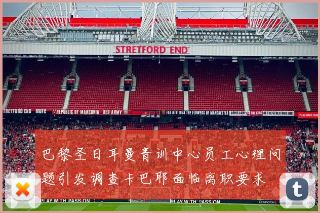 巴黎圣日耳曼青训中心员工心理问题引发调查卡巴耶面临离职要求