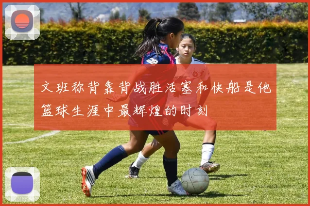 文班称背靠背战胜活塞和快船是他篮球生涯中最辉煌的时刻