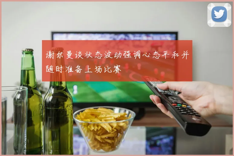 谢尔曼谈状态波动强调心态平和并随时准备上场比赛