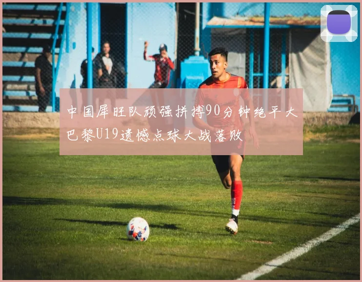 中国犀旺队顽强拼搏90分钟绝平大巴黎U19遗憾点球大战落败