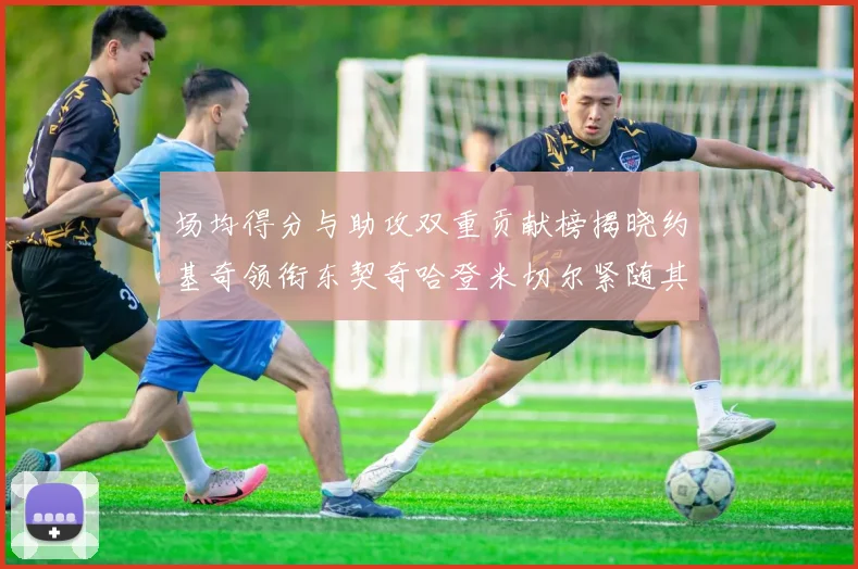 场均得分与助攻双重贡献榜揭晓约基奇领衔东契奇哈登米切尔紧随其后