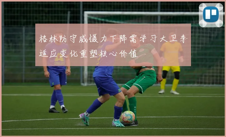 格林防守威慑力下降需学习大卫李适应变化重塑核心价值