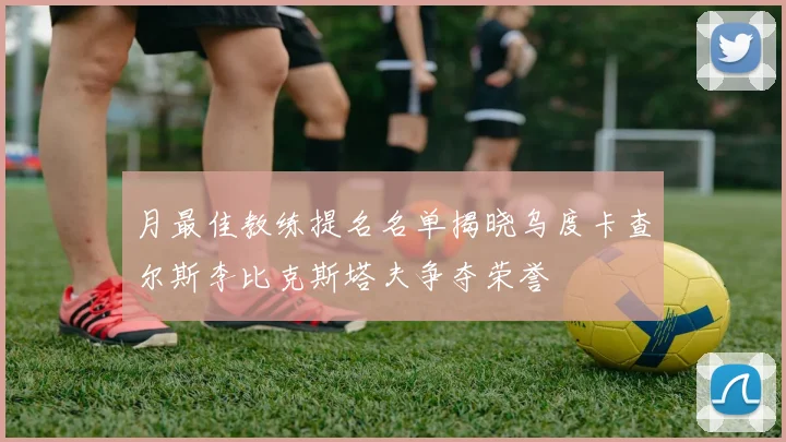 月最佳教练提名名单揭晓乌度卡查尔斯李比克斯塔夫争夺荣誉