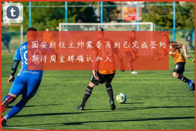 国安新任主帅蒙哥马利已完成签约期待周金辉确认加入