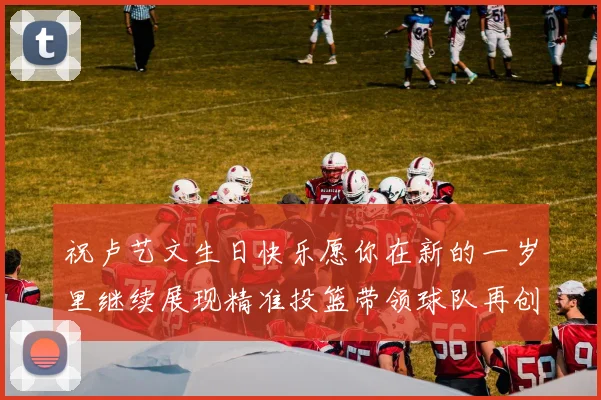 祝卢艺文生日快乐愿你在新的一岁里继续展现精准投篮带领球队再创辉煌成就