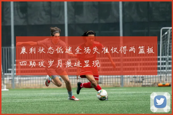 康利状态低迷全场失准仅得两篮板四助攻岁月痕迹显现