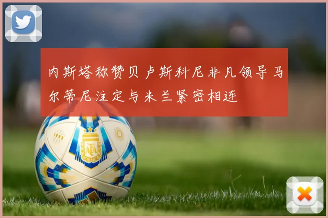 内斯塔称赞贝卢斯科尼非凡领导马尔蒂尼注定与米兰紧密相连