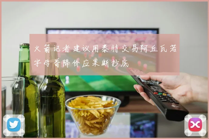 火箭记者建议用泰特交易阿丘瓦若字母哥降价应果断抄底