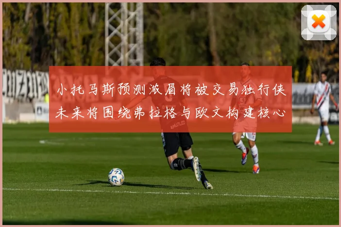 小托马斯预测浓眉将被交易独行侠未来将围绕弗拉格与欧文构建核心阵容