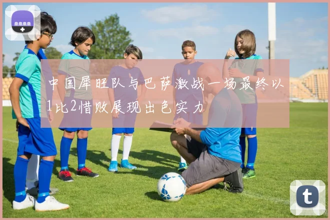 中国犀旺队与巴萨激战一场最终以1比2惜败展现出色实力