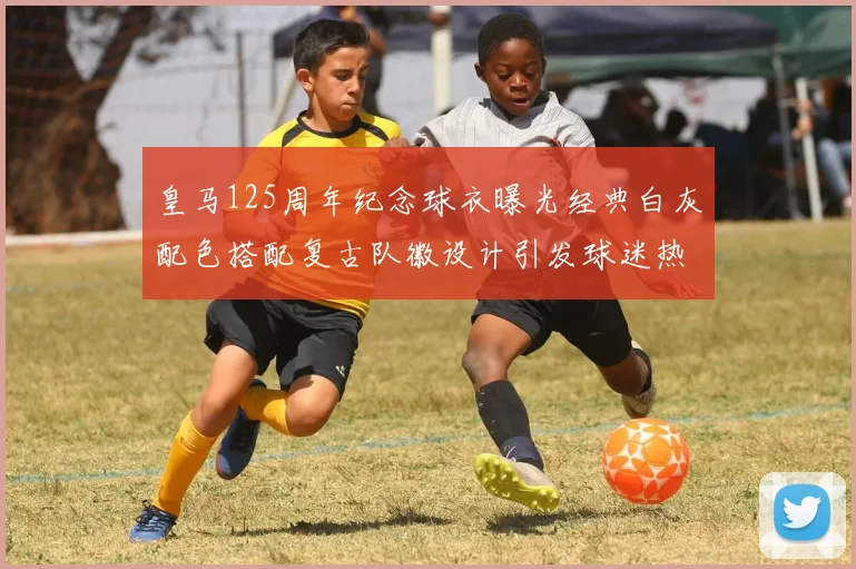 皇马125周年纪念球衣曝光经典白灰配色搭配复古队徽设计引发球迷热议