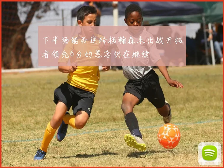 下半场能否逆转杨瀚森未出战开拓者领先6分的悬念仍在继续
