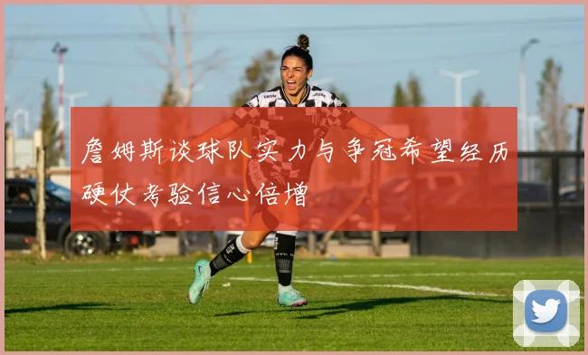 詹姆斯谈球队实力与争冠希望经历硬仗考验信心倍增