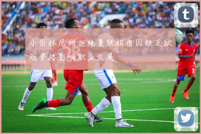 小贝林厄姆拒绝曼联租借因缺乏欧冠资格影响职业发展